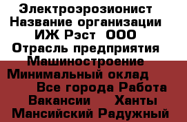 Электроэрозионист › Название организации ­ ИЖ-Рэст, ООО › Отрасль предприятия ­ Машиностроение › Минимальный оклад ­ 25 000 - Все города Работа » Вакансии   . Ханты-Мансийский,Радужный г.